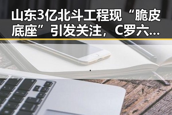 山东3亿北斗工程现“脆皮底座”引发关注，C罗六次世界杯即将登场成焦点